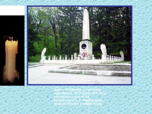 Здесь, на Кавказе, у подножия горы Машук, 15/27 июля 1841 года состоялась дуэль М. Ю. Лермонтова с Н. С. Мартыновым, которая привела к гибели поэта.  