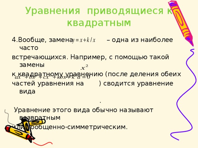 Уравнения приводящиеся к квадратным 4 .Вообще, замена – одна из наиболее часто встречающихся. Например,  с помощью такой замены к квадратному уравнению (после деления обеих частей уравнения на    ) сводится уравнение вида  .   Уравнение этого вида обычно называют возвратным или обобщенно-симметрическим. 