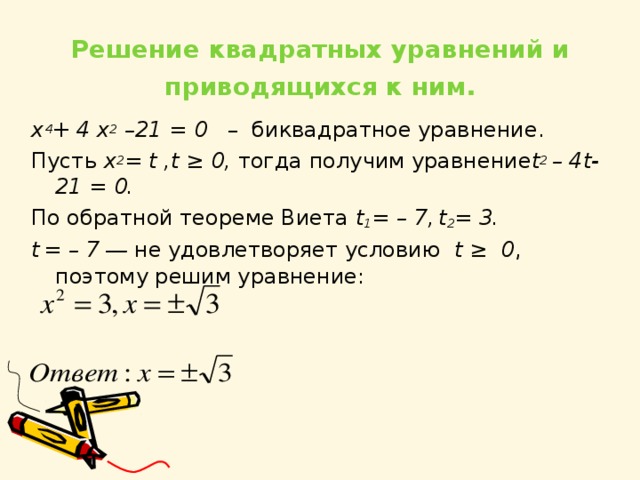  Решение квадратных уравнений и приводящихся к ним .   x 4 + 4 x 2 –21 = 0 – биквадратное уравнение. Пусть x 2 = t , t ≥ 0, тогда получим уравнение t 2 – 4 t -21 = 0. По обратной теореме Виета t 1 = – 7,  t 2 = 3. t  = – 7 ― не удовлетворяет условию t ≥ 0 , поэтому решим уравнение:     