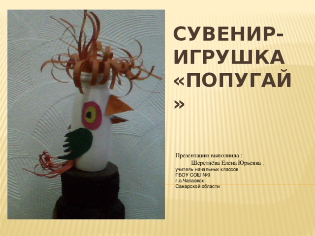 Презентацию выполнила :  Шерстнёва Елена Юрьевна , учитель начальных классов ГБОУ СОШ №9 г.о.Чапаевск, Самарской области Сувенир-игрушка  «Попугай» 