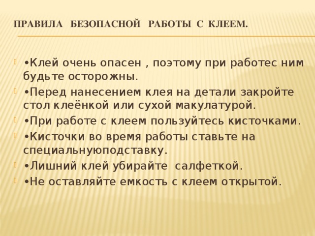 Правила безопасной работы с клеем.   • Клей очень опасен , поэтому при работе с ним будьте осторожны. • Перед нанесением клея на детали закройте стол клеёнкой или сухой макулатурой. • При работе с клеем пользуйтесь кисточками. • Кисточки во время работы ставьте на специальную подставку. • Лишний клей убирайте салфеткой. • Не оставляйте емкость с клеем открытой. 