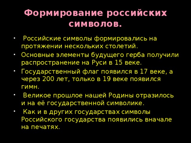 Формирование российских символов.  Российские символы формировались на протяжении нескольких столетий. Основные элементы будущего герба получили распространение на Руси в 15 веке. Государственный флаг появился в 17 веке, а через 200 лет, только в 19 веке появился гимн.  Великое прошлое нашей Родины отразилось и на её государственной символике.  Как и в других государствах символы Российского государства появились вначале на печатях. 