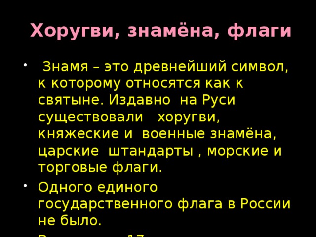  Хоругви, знамёна, флаги  Знамя – это древнейший символ, к которому относятся как к святыне. Издавно на Руси существовали хоругви, княжеские и военные знамёна, царские штандарты , морские и торговые флаги. Одного единого государственного флага в России не было. В середине 17 века появились гербовые знамёна-предшественники государственного флага. 