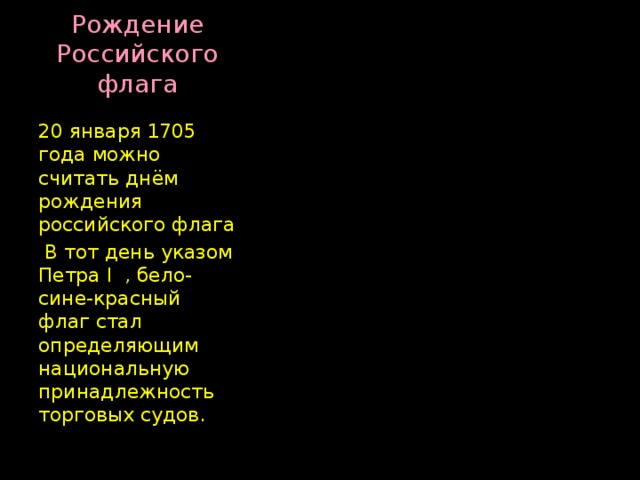 Рождение Российского флага 20 января 1705 года можно считать днём рождения российского флага  В тот день указом Петра I , бело-сине-красный флаг стал определяющим национальную принадлежность торговых судов. 