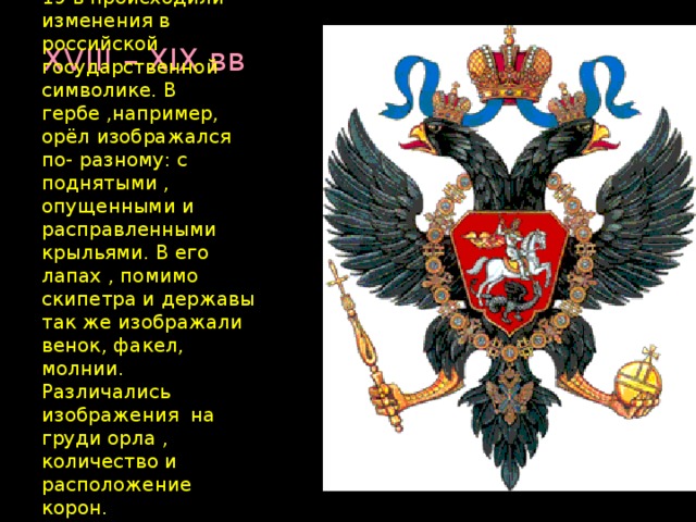 XVIII – XIX вв  В 18 и особенно в 19 в происходили изменения в российской государственной символике. В гербе ,например, орёл изображался по- разному: с поднятыми , опущенными и расправленными крыльями. В его лапах , помимо скипетра и державы так же изображали венок, факел, молнии. Различались изображения на груди орла , количество и расположение корон.  