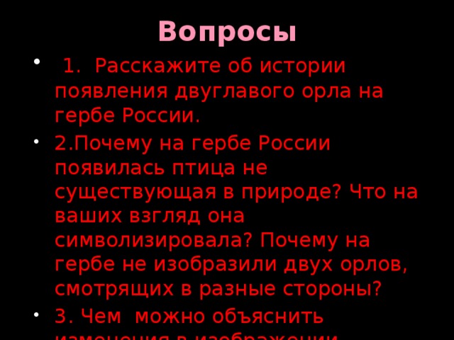 Вопросы  1. Расскажите об истории появления двуглавого орла на гербе России. 2.Почему на гербе России появилась птица не существующая в природе? Что на ваших взгляд она символизировала? Почему на гербе не изобразили двух орлов, смотрящих в разные стороны? 3. Чем можно объяснить изменения в изображении двуглавого орла на гербе России? 4.Что такое скипетр и держава? 