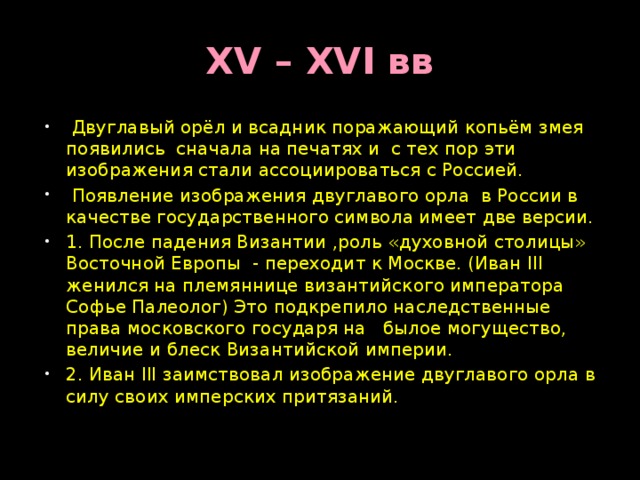 XV – XVI вв  Двуглавый орёл и всадник поражающий копьём змея появились сначала на печатях и с тех пор эти изображения стали ассоциироваться с Россией.  Появление изображения двуглавого орла в России в качестве государственного символа имеет две версии. 1. После падения Византии ,роль «духовной столицы» Восточной Европы - переходит к Москве. (Иван III женился на племяннице византийского императора Софье Палеолог) Это подкрепило наследственные права московского государя на былое могущество, величие и блеск Византийской империи. 2. Иван III заимствовал изображение двуглавого орла в силу своих имперских притязаний. 