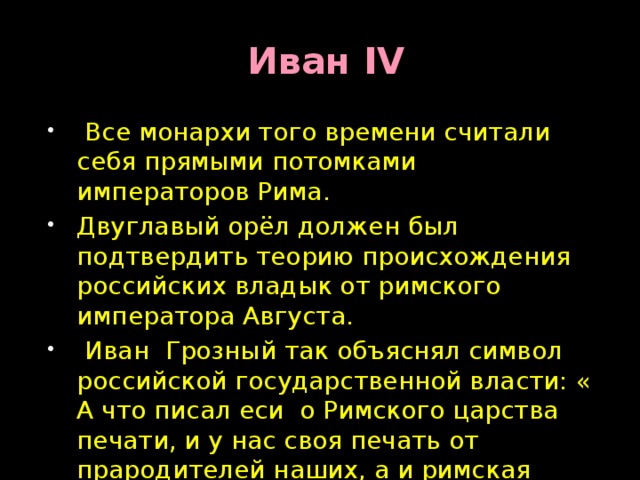  Иван IV  Все монархи того времени считали себя прямыми потомками императоров Рима. Двуглавый орёл должен был подтвердить теорию происхождения российских владык от римского императора Августа.  Иван Грозный так объяснял символ российской государственной власти: « А что писал еси о Римского царства печати, и у нас своя печать от прародителей наших, а и римская печать нам не дико: мы от Августа Кесаря родством ведёмся» 