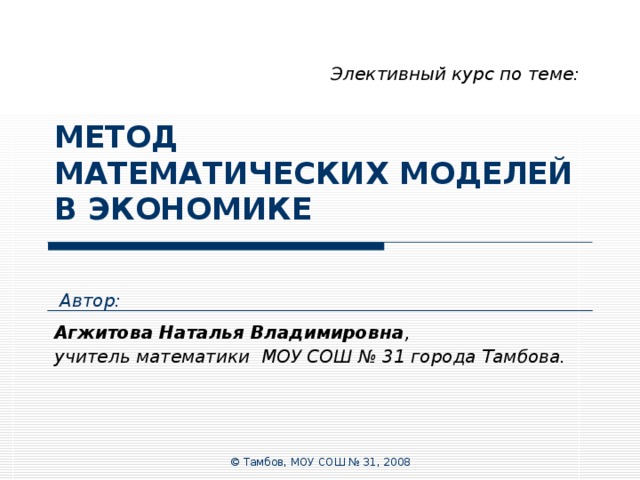 Элективный курс по теме: МЕТОД  МАТЕМАТИЧЕСКИХ МОДЕЛЕЙ  В ЭКОНОМИКЕ Автор: Агжитова Наталья Владимировна , учитель математики МОУ СОШ № 31 города Тамбова. © Тамбов, МОУ СОШ № 31, 2008 