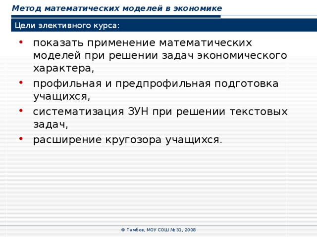 Метод математических моделей в экономике Цели элективного курса: показать применение математических моделей при решении задач экономического характера, профильная и предпрофильная подготовка учащихся, систематизация ЗУН при решении текстовых задач, расширение кругозора учащихся. © Тамбов, МОУ СОШ № 31, 2008 