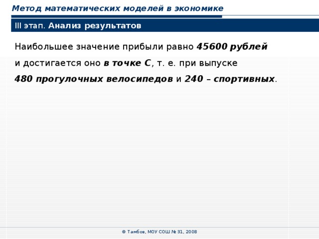 Метод математических моделей в экономике III этап. Анализ результатов Наибольшее значение прибыли равно 45600  рублей  и достигается оно в точке  C , т.  е. при выпуске 480  прогулочных велосипедов и 240 – спортивных . © Тамбов, МОУ СОШ № 31, 2008 