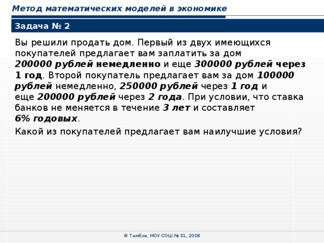 Метод математических моделей в экономике Задача № 2 Вы решили продать дом. Первый из двух имеющихся покупателей предлагает вам заплатить за дом  200000 рублей  немедленно и еще 300000 рублей  через 1 год . Второй покупатель предлагает вам за дом 100000 рублей немедленно, 250000 рублей через 1  год и  еще 200000 рублей через 2  года . При условии, что ставка банков не меняется в течение 3 лет и составляет  6% годовых . Какой из покупателей предлагает вам наилучшие условия? © Тамбов, МОУ СОШ № 31, 2008 