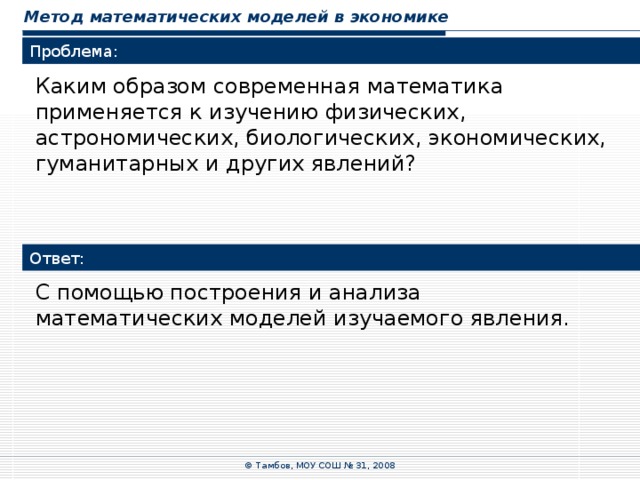 Метод математических моделей в экономике Проблема: Каким образом современная математика применяется к изучению физических, астрономических, биологических, экономических, гуманитарных и других явлений? Ответ: С помощью построения и анализа математических моделей изучаемого явления. © Тамбов, МОУ СОШ № 31, 2008 