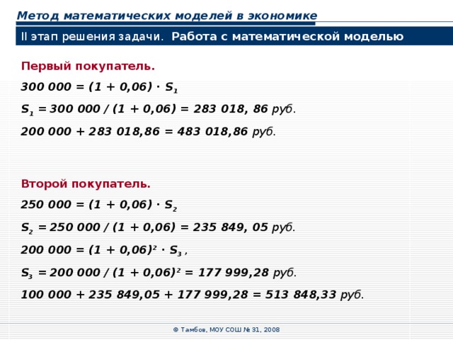 Метод математических моделей в экономике II этап решения задачи. Работа с математической моделью  Первый покупатель. 300  000  =  (1  +  0,06) ∙ S 1 S 1 =  3 00  000 / (1  +  0,06) =  283  018, 86 руб. 200  000  +  283 018,86  =  483  018,86 руб. Второй покупатель. 25 0  000  =  (1  +  0,06) ∙ S 2 S 2 =  25 0  000 / (1  +  0,06) =  235 849, 05 руб. 2 00  000  =  (1  +  0,06) 2 ∙ S 3 , S 3 =  2 00  000 / (1  +  0,06) 2 =  177 999,28 руб. 100 000  +  235 849,05  +  177 999,28  =  513 848,33 руб. © Тамбов, МОУ СОШ № 31, 2008 