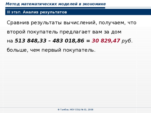 Метод математических моделей в экономике III этап. Анализ результатов Сравнив результаты вычислений, получаем, что  второй покупатель предлагает вам за дом  на 513  848,33  –  483  018,86  =  30 829,47  руб . больше, чем первый покупатель. © Тамбов, МОУ СОШ № 31, 2008 