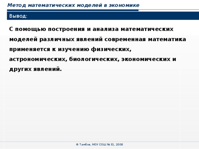 Метод математических моделей в экономике Вывод: С помощью построения и анализа математических моделей различных явлений современная математика применяется к изучению физических, астрономических, биологических, экономических и других явлений. © Тамбов, МОУ СОШ № 31, 2008 