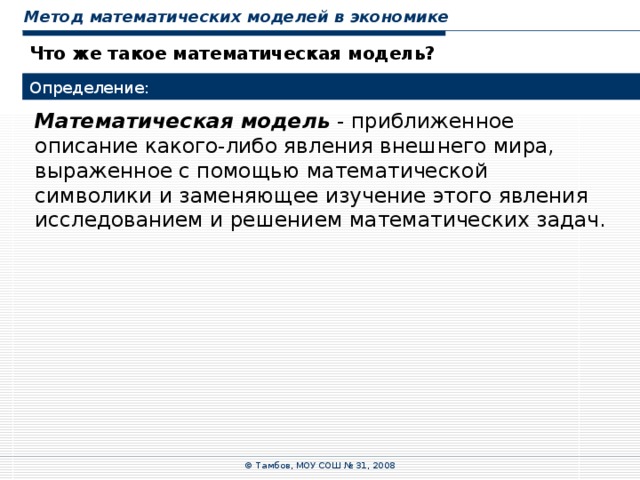 Метод математических моделей в экономике Что же такое математическая модель? Определение: Математическая модель - приближенное описание какого-либо явления внешнего мира, выраженное с помощью математической символики и заменяющее изучение этого явления исследованием и решением математических задач. © Тамбов, МОУ СОШ № 31, 2008 