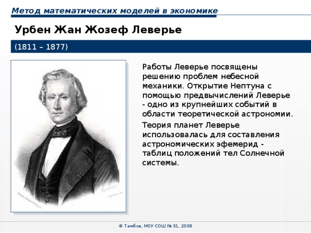 Метод математических моделей в экономике Урбен Жан Жозеф Леверье (1811 – 1877) Работы Леверье посвящены решению проблем небесной механики. Открытие Нептуна с помощью предвычислений Леверье - одно из крупнейших событий в области теоретической астрономии. Теория планет Леверье использовалась для составления астрономических эфемерид - таблиц положений тел Солнечной системы. © Тамбов, МОУ СОШ № 31, 2008 