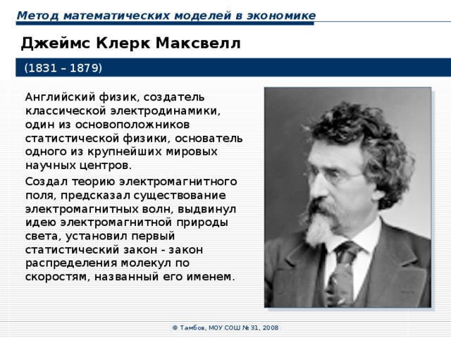 Метод математических моделей в экономике Джеймс Клерк Максвелл  (1831 – 1879) Английский физик, создатель классической электродинамики, один из основоположников статистической физики, основатель одного из крупнейших мировых научных центров. Создал теорию электромагнитного поля, предсказал существование электромагнитных волн, выдвинул идею электромагнитной природы света, установил первый статистический закон - закон распределения молекул по скоростям, названный его именем. © Тамбов, МОУ СОШ № 31, 2008 