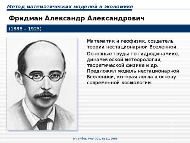 Метод математических моделей в экономике Фридман Александр Александрович (1888 – 1925) Математик и геофизик, создатель теории нестационарной Вселенной. Основные труды по гидродинамике, динамической метеорологии, теоретической физике и др. Предложил модель нестационарной Вселенной, которая легла в основу современной космологии. © Тамбов, МОУ СОШ № 31, 2008 