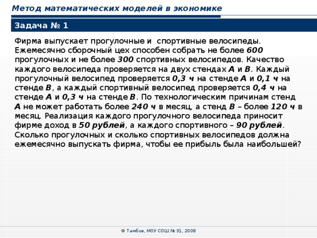 Метод математических моделей в экономике Задача № 1 Фирма выпускает прогулочные и спортивные велосипеды. Ежемесячно сборочный цех способен собрать не более 600 прогулочных и не более 300 спортивных велосипедов. Качество каждого велосипеда проверяется на двух стендах А и В . Каждый прогулочный велосипед проверяется 0,3 ч на стенде А и 0,1  ч на стенде В , а каждый спортивный велосипед проверяется 0,4 ч на стенде А и 0,3  ч на стенде В . По технологическим причинам стенд А  не может работать более 240  ч в месяц, а стенд В – более 120  ч в месяц. Реализация каждого прогулочного велосипеда приносит фирме доход в 50  рублей , а каждого спортивного – 90  рублей . Сколько прогулочных и сколько спортивных велосипедов должна ежемесячно выпускать фирма, чтобы ее прибыль была наибольшей? © Тамбов, МОУ СОШ № 31, 2008 