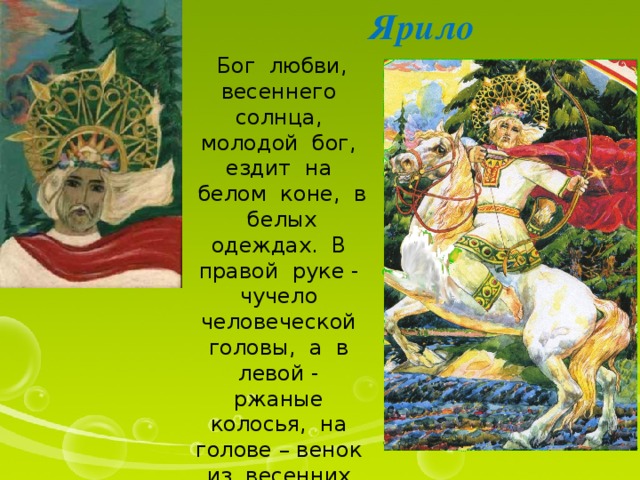 Ярило Бог любви, весеннего солнца, молодой бог, ездит на белом коне, в белых одеждах. В правой руке - чучело человеческой головы, а в левой - ржаные колосья, на голове – венок из весенних полевых цветов. 