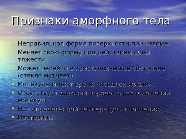 Признаки аморфного тела Неправильная форма поверхности при изломе; Меняет свою форму под действием силы тяжести; Может перейти в кристаллическое состояние (стекло мутнеет); Молекулы имеют время «оседлой жизни»; Отсутствует дальний порядок в расположении молекул; Нет определенной температуры плавления; Изотропны; 