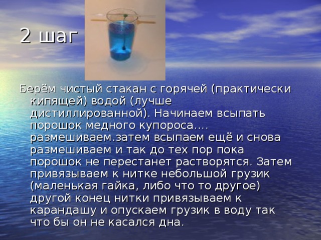 2 шаг Берём чистый стакан с горячей (практически кипящей) водой (лучше дистиллированной). Начинаем всыпать порошок медного купороса…. размешиваем.затем всыпаем ещё и снова размешиваем и так до тех пор пока порошок не перестанет растворятся. Затем привязываем к нитке небольшой грузик (маленькая гайка, либо что то другое) другой конец нитки привязываем к карандашу и опускаем грузик в воду так что бы он не касался дна. 