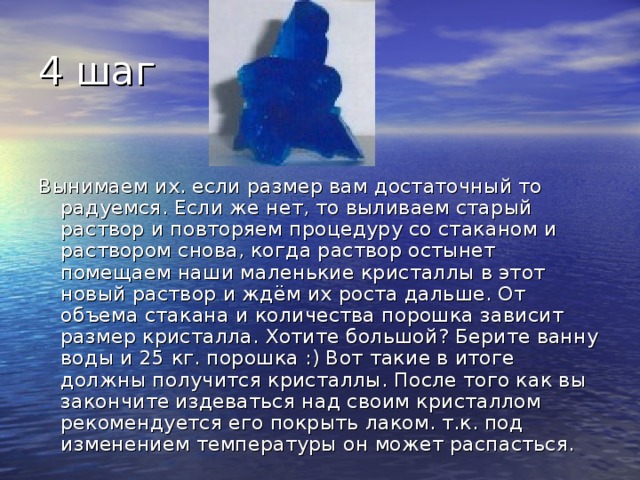 4 шаг Вынимаем их. если размер вам достаточный то радуемся. Если же нет, то выливаем старый раствор и повторяем процедуру со стаканом и раствором снова, когда раствор остынет помещаем наши маленькие кристаллы в этот новый раствор и ждём их роста дальше. От объема стакана и количества порошка зависит размер кристалла. Хотите большой? Берите ванну воды и 25 кг. порошка :) Вот такие в итоге должны получится кристаллы. После того как вы закончите издеваться над своим кристаллом рекомендуется его покрыть лаком. т.к. под изменением температуры он может распасться. 