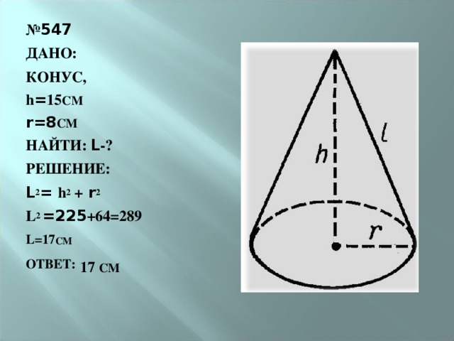 № 547 ДАНО: КОНУС, h = 15 СМ r=8 СМ НАЙТИ: L -? РЕШЕНИЕ : L 2 = h 2  + r 2 L 2 =225 +64=289 L=17 СМ ОТВЕТ:  17 СМ    