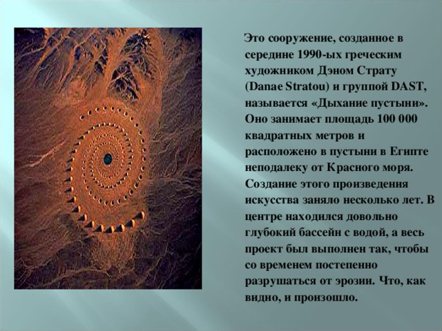  Это сооружение, созданное в середине 1990-ых греческим художником Дэном Страту (Danae Stratou) и группой DAST, называется «Дыхание пустыни». Оно занимает площадь 100 000 квадратных метров и расположено в пустыни в Египте неподалеку от Красного моря. Создание этого произведения искусства заняло несколько лет. В центре находился довольно глубокий бассейн с водой, а весь проект был выполнен так, чтобы со временем постепенно разрушаться от эрозии. Что, как видно, и произошло.  