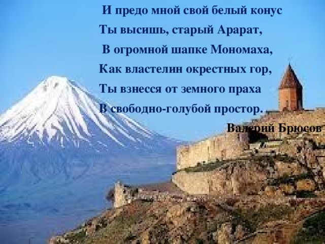  И предо мной свой белый конус Ты высишь, старый Арарат,   В огромной шапке Мономаха, Как властелин окрестных гор, Ты взнесся от земного праха В свободно-голубой простор. Валерий Брюсов 