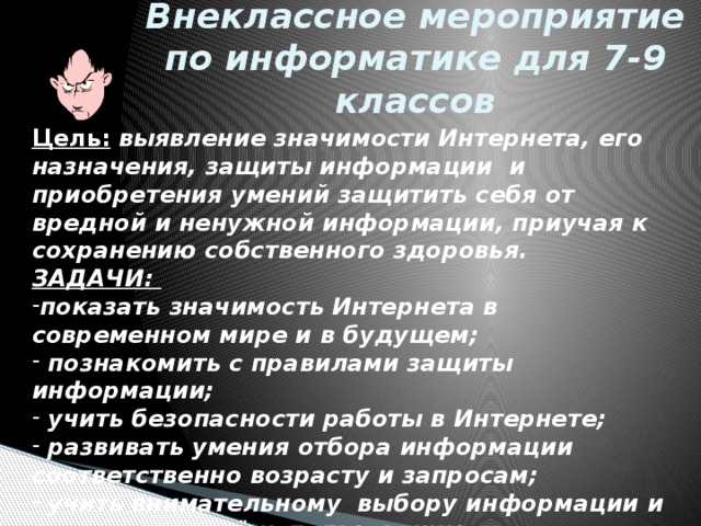 Внеклассное мероприятие по информатике для 7-9 классов Цель:  выявление значимости Интернета, его назначения, защиты информации и приобретения умений защитить себя от вредной и ненужной информации, приучая к сохранению собственного здоровья. ЗАДАЧИ: показать значимость Интернета в современном мире и в будущем;  познакомить с правилами защиты информации;  учить безопасности работы в Интернете;  развивать умения отбора информации соответственно возрасту и запросам;  учить внимательному выбору информации и правильному её использованию.  