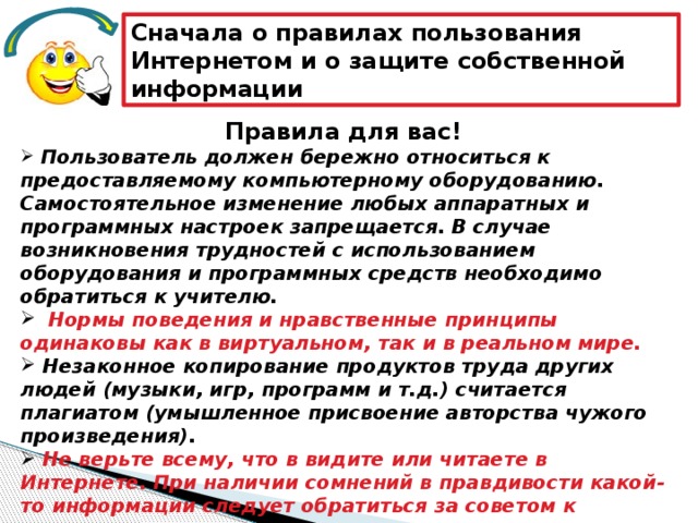 Сначала о правилах пользования Интернетом и о защите собственной информации Правила для вас!  Пользователь должен бережно относиться к предоставляемому компьютерному оборудованию. Самостоятельное изменение любых аппаратных и программных настроек запрещается. В случае возникновения трудностей с использованием оборудования и программных средств необходимо обратиться к учителю.    Нормы поведения и нравственные принципы одинаковы как в виртуальном, так и в реальном мире.  Незаконное копирование продуктов труда других людей (музыки, игр, программ и т.д.) считается плагиатом (умышленное присвоение авторства чужого произведения).  Не верьте всему, что в видите или читаете в Интернете. При наличии сомнений в правдивости какой-то информации следует обратиться за советом к взрослым. 