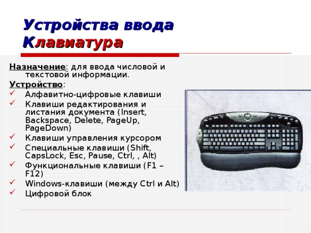 Устройства ввода К лавиатура Назначение : для ввода числовой и текстовой информации. Устройство : Алфавитно-цифровые клавиши Клавиши редактирования и листания документа ( Insert, Backspace, Delete, PageUp, PageDown) Клавиши управления курсором Специальные клавиши ( Shift, CapsLock, Esc, Pause, Ctrl, , Alt) Функциональные клавиши ( F1 – F12 ) Windows -клавиши (между Ctrl и Alt ) Цифровой блок 