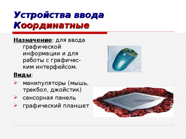 Устройства ввода К оординатные Назначение : для ввода графической информации и для работы с графичес-ким интерфейсом. Виды : манипуляторы (мышь, трекбол, джойстик) сенсорная панель графический планшет 