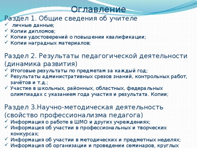 Оглавление Раздел 1. Общие сведения об учителе  личные данные; Копии дипломов; Копии удостоверений о повышении квалификации; Копии наградных материалов; Раздел 2. Результаты педагогической деятельности (динамика развития) Итоговые результаты по предметам за каждый год; Результаты административных срезов знаний, контрольных работ, зачётов и т.д.; Участие в школьных, районных, областных, федеральных олимпиадах с указанием года участия и результата. Копии; Раздел 3.Научно-методическая деятельность (свойство профессионализма педагога) Информация о работе в ШМО и других учреждениях; Информация об участии в профессиональных и творческих конкурсах; Информация об участии в методических и предметных неделях; Информация об организации и проведении семинаров, круглых столов, мастер классов; 