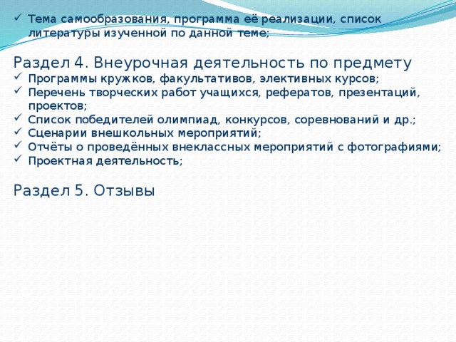 Тема самообразования, программа её реализации, список литературы изученной по данной теме; Раздел 4. Внеурочная деятельность по предмету Программы кружков, факультативов, элективных курсов; Перечень творческих работ учащихся, рефератов, презентаций, проектов; Список победителей олимпиад, конкурсов, соревнований и др.; Сценарии внешкольных мероприятий; Отчёты о проведённых внеклассных мероприятий с фотографиями; Проектная деятельность; Раздел 5. Отзывы 