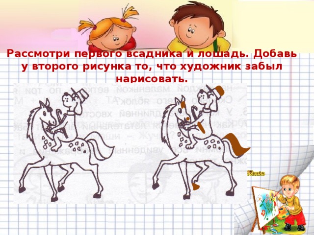 Рассмотри первого всадника и лошадь. Добавь у второго рисунка то, что художник забыл нарисовать. 