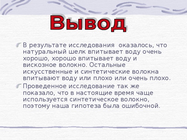 В результате исследования оказалось, что натуральный шелк впитывает воду очень хорошо, хорошо впитывает воду и вискозное волокно. Остальные искусственные и синтетические волокна впитывают воду или плохо или очень плохо.  Проведенное исследование так же показало, что в настоящие время чаще используется синтетическое волокно, поэтому наша гипотеза была ошибочной.  