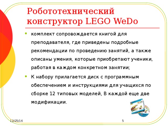 Робототехнический конструктор LEGO WeDo комплект сопровождается книгой для преподавателя, где приведены подробные рекомендации по проведению занятий, а также описаны умения, которые приобретают ученики, работая в каждом конкретном занятии; К набору прилагается диск с программным обеспечением и инструкциями для учащихся по сборке 12 типовых моделей, В каждой еще две модификации. 12/25/16  