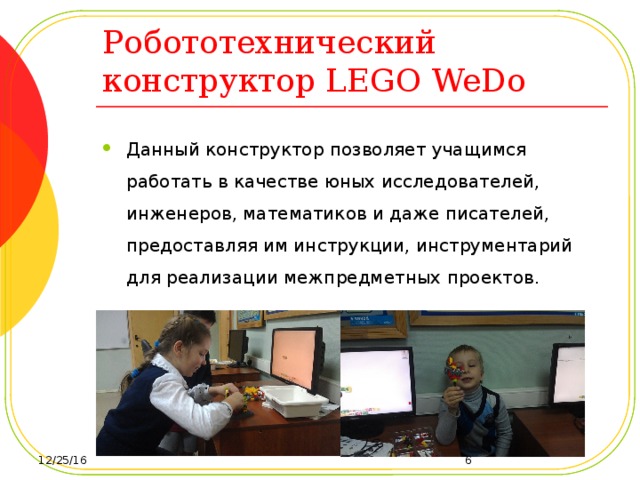 Робототехнический конструктор LEGO WeDo Данный конструктор позволяет учащимся работать в качестве юных исследователей, инженеров, математиков и даже писателей, предоставляя им инструкции, инструментарий для реализации межпредметных проектов. 12/25/16  