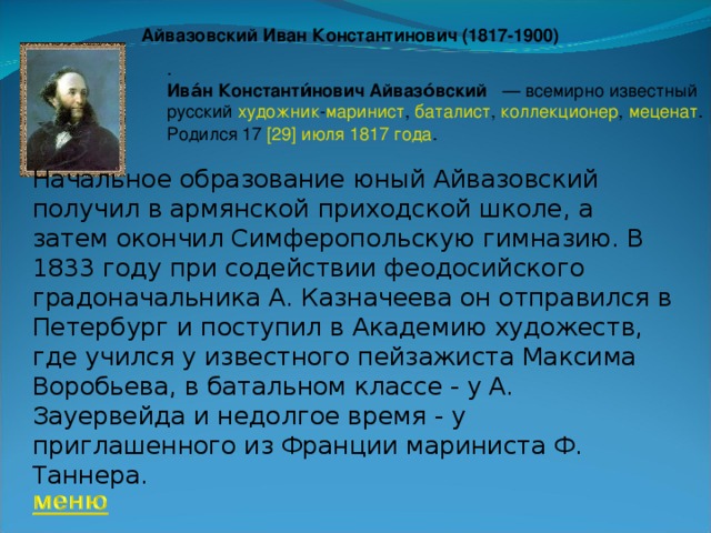Айвазовский Иван Константинович (1817-1900) . Ива́н Константи́нович Айвазо́вский  — всемирно известный русский  художник - маринист ,  баталист ,  коллекционер ,  меценат . Родился 17  [29] июля   1817 года . Начальное образование юный Айвазовский получил в армянской приходской школе, а затем окончил Симферопольскую гимназию. В 1833 году при содействии феодосийского градоначальника А. Казначеева он отправился в Петербург и поступил в Академию художеств, где учился у известного пейзажиста Максима Воробьева, в батальном классе - у А. Зауервейда и недолгое время - у приглашенного из Франции мариниста Ф. Таннера. 