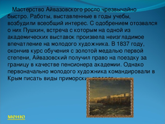       Мастерство Айвазовского росло чрезвычайно быстро. Работы, выставленные в годы учебы, возбудили всеобщий интерес. С одобрением отозвался о них Пушкин, встреча с которым на одной из академических выставок произвела неизгладимое впечатление на молодого художника. В 1837 году, окончив курс обучения с золотой медалью первой степени, Айвазовский получил право на поездку за границу в качестве пенсионера академии. Однако первоначально молодого художника командировали в Крым писать виды приморских городов. 