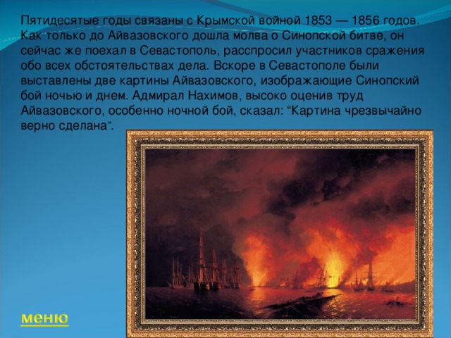 Пятидесятые годы связаны с Крымской войной 1853 — 1856 годов. Как только до Айвазовского дошла молва о Синопской битве, он сейчас же поехал в Севастополь, расспросил участников сражения обо всех обстоятельствах дела. Вскоре в Севастополе были выставлены две картины Айвазовского, изображающие Синопский бой ночью и днем. Адмирал Нахимов, высоко оценив труд Айвазовского, особенно ночной бой, сказал: “Картина чрезвычайно верно сделана ”. 