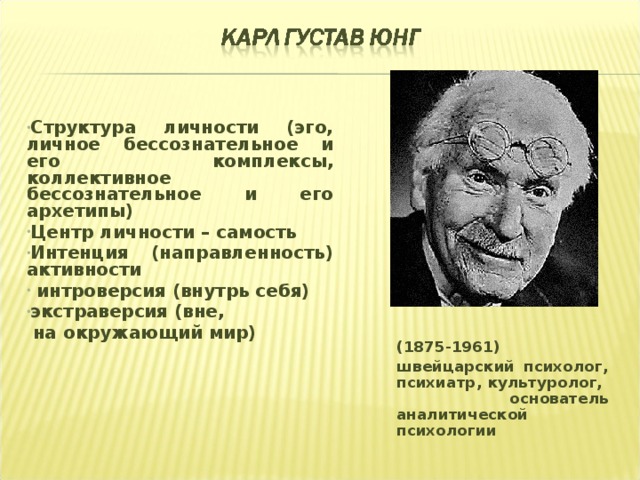 Структура личности (эго, личное бессознательное и его комплексы, коллективное бессознательное и его архетипы) Центр личности – самость Интенция (направленность) активности  интроверсия (внутрь себя) экстраверсия (вне,  на окружающий мир)  (1875-1961) швейцарский психолог, психиатр, культуролог, основатель аналитической психологии 