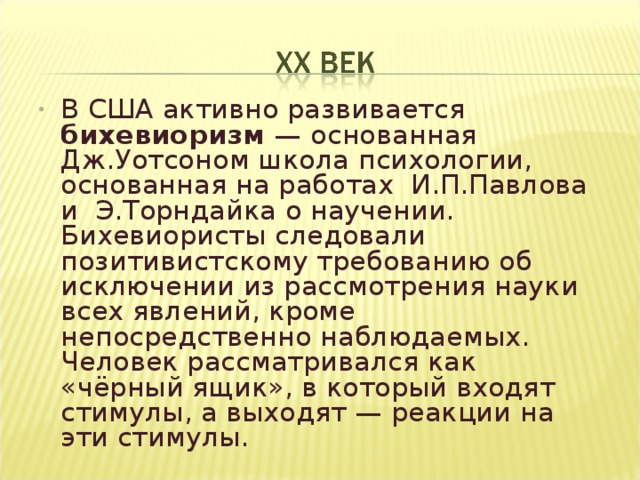 В США активно развивается бихевиоризм — основанная Дж.Уотсоном школа психологии, основанная на работах И.П.Павлова и Э.Торндайка о научении. Бихевиористы следовали позитивистскому требованию об исключении из рассмотрения науки всех явлений, кроме непосредственно наблюдаемых. Человек рассматривался как «чёрный ящик», в который входят стимулы, а выходят — реакции на эти стимулы.   