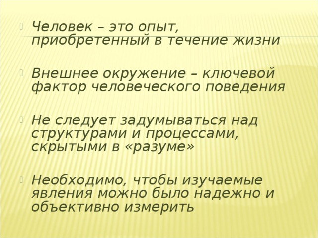 Человек – это опыт, приобретенный в течение жизни  Внешнее окружение – ключевой фактор человеческого поведения  Не следует задумываться над структурами и процессами, скрытыми в «разуме»  Необходимо, чтобы изучаемые явления можно было надежно и объективно измерить 