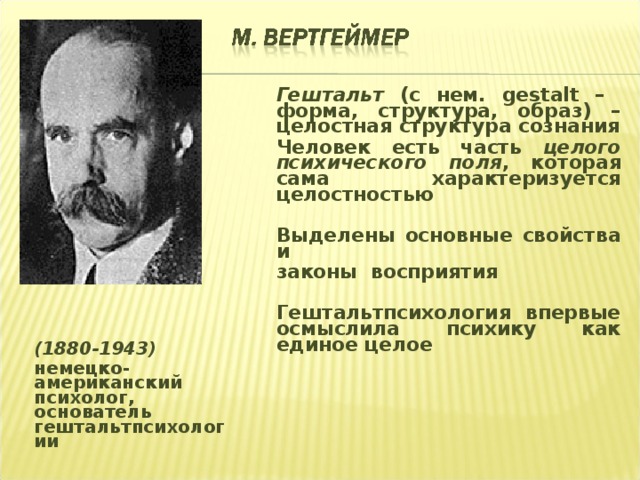 Гештальт (с нем. gestalt – форма, структура, образ) – целостная структура сознания Человек есть часть целого психического поля , которая сама характеризуется целостностью  Выделены основные свойства и законы восприятия  Гештальтпсихология впервые осмыслила психику как единое целое  (1880-1943) немецко-американский психолог, основатель гештальтпсихологии 