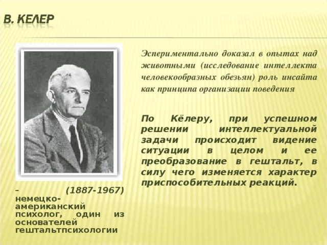 Эспериментально доказал в опытах над животными (исследование интеллекта человекообразных обезьян) роль инсайта как принципа организации поведения   По Кёлеру, при успешном решении интеллектуальной задачи происходит видение ситуации в целом и ее преобразование в гештальт, в силу чего изменяется характер приспособительных реакций.    – (1887-1967) немецко- американский психолог, один из основателей гештальтпсихологии  